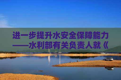 进一步提升水安全保障能力——水利部有关负责人就《关于全面推进江河保护治理的意见》答记者问