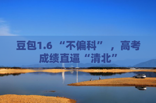 豆包1.6 “不偏科” ，高考成绩直逼“清北”