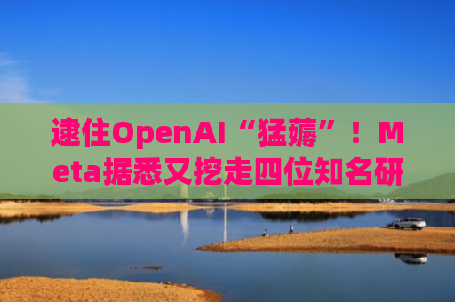 逮住OpenAI“猛薅”！Meta据悉又挖走四位知名研究人员