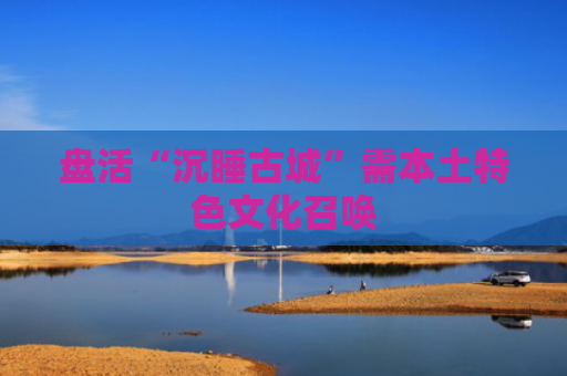盘活“沉睡古城”需本土特色文化召唤
