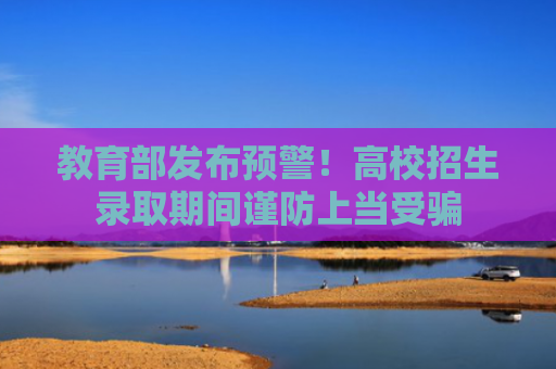 教育部发布预警！高校招生录取期间谨防上当受骗