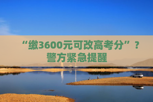 “缴3600元可改高考分”？警方紧急提醒