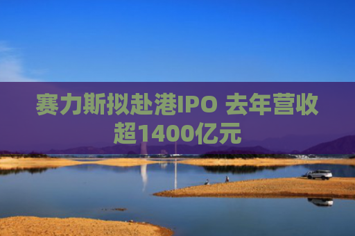 赛力斯拟赴港IPO 去年营收超1400亿元
