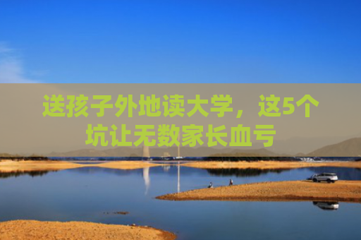 送孩子外地读大学，这5个坑让无数家长血亏