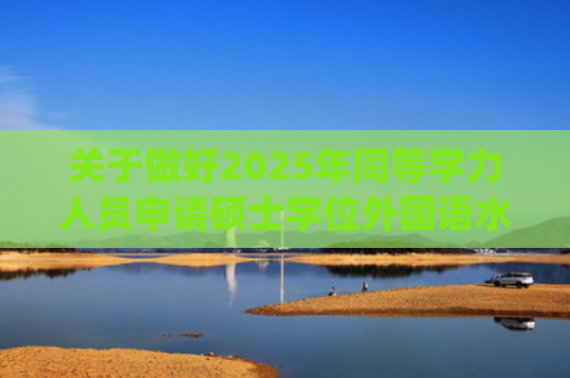 关于做好2025年同等学力人员申请硕士学位外国语水平和学科综合水平全国统一考试工作的通知