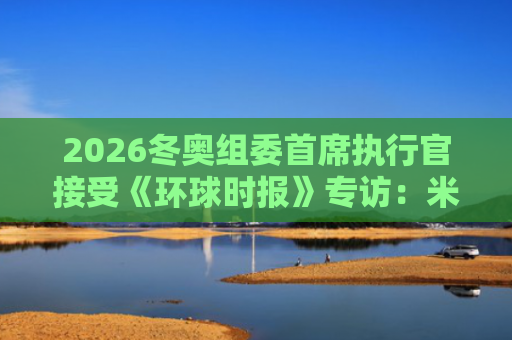 2026冬奥组委首席执行官接受《环球时报》专访：米兰冬奥会感谢“北京经验”