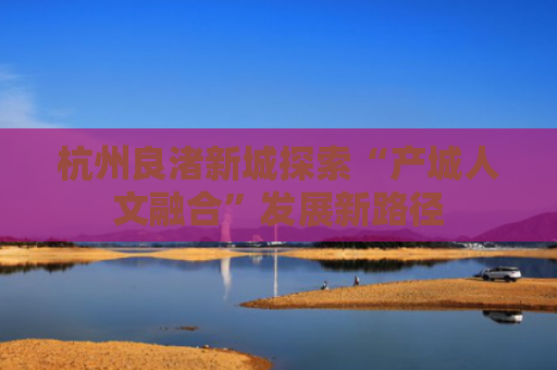 杭州良渚新城探索“产城人文融合”发展新路径