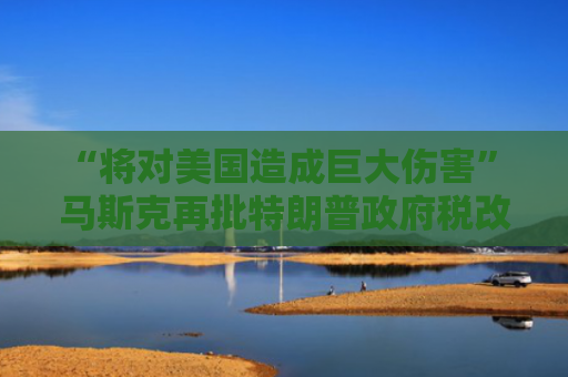 “将对美国造成巨大伤害” 马斯克再批特朗普政府税改法案