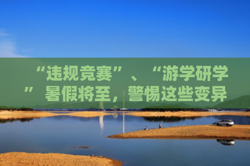 “违规竞赛”、“游学研学” 暑假将至，警惕这些变异学科类培训