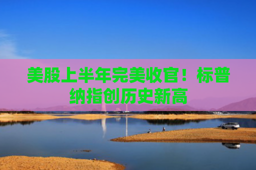 美股上半年完美收官！标普纳指创历史新高