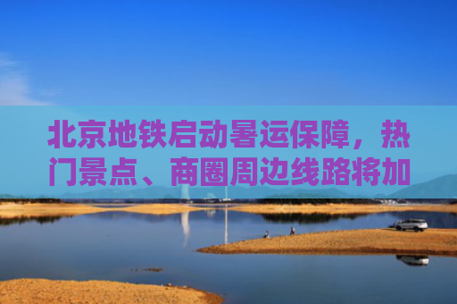 北京地铁启动暑运保障，热门景点、商圈周边线路将加强运力