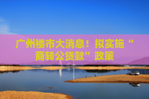 广州楼市大消息！拟实施“商转公贷款”政策
