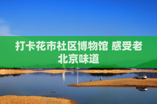 打卡花市社区博物馆 感受老北京味道