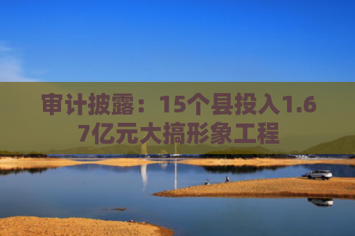 审计披露：15个县投入1.67亿元大搞形象工程