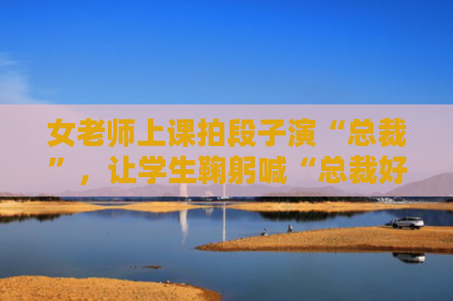 女老师上课拍段子演“总裁”，让学生鞠躬喊“总裁好”；校方：已批评，视频已删