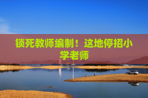 锁死教师编制！这地停招小学老师
