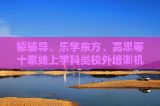 猿辅导、乐学东方、高思等十家线上学科类校外培训机构年检合格