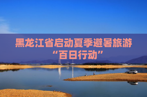 黑龙江省启动夏季避暑旅游“百日行动”