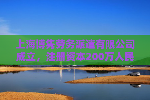 上海博隽劳务派遣有限公司成立，注册资本200万人民币
