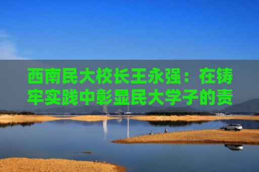 西南民大校长王永强：在铸牢实践中彰显民大学子的责任与担当