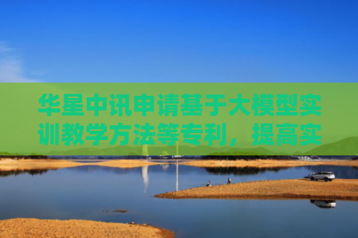 华星中讯申请基于大模型实训教学方法等专利，提高实训教学的效率