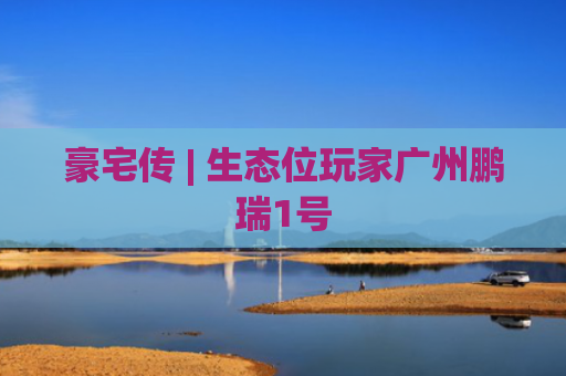 豪宅传 | 生态位玩家广州鹏瑞1号