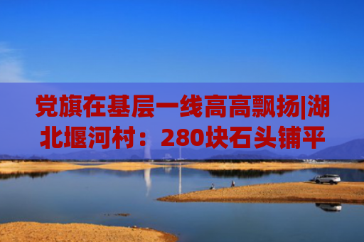 党旗在基层一线高高飘扬|湖北堰河村：280块石头铺平“穷山沟”的致富振兴路