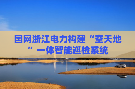 国网浙江电力构建“空天地”一体智能巡检系统