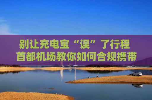 别让充电宝“误”了行程 首都机场教你如何合规携带充电宝