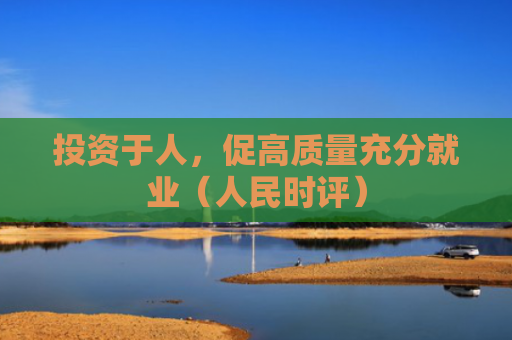 投资于人，促高质量充分就业（人民时评）