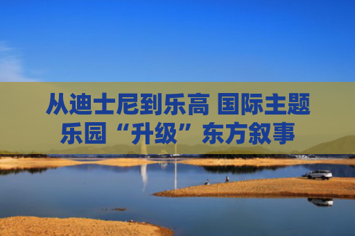 从迪士尼到乐高 国际主题乐园“升级”东方叙事