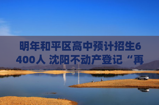 明年和平区高中预计招生6400人 沈阳不动产登记“再扩容” 二手房交易“一次全办妥”|本地新闻（7.6）