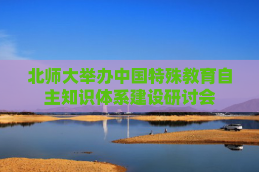 北师大举办中国特殊教育自主知识体系建设研讨会