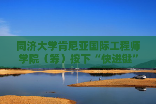 同济大学肯尼亚国际工程师学院（筹）按下“快进键”