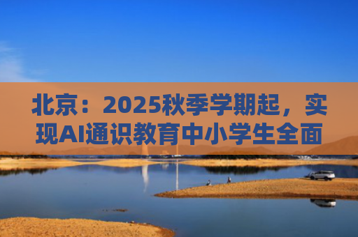 北京：2025秋季学期起，实现AI通识教育中小学生全面普及