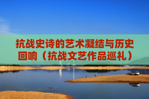 抗战史诗的艺术凝结与历史回响（抗战文艺作品巡礼）