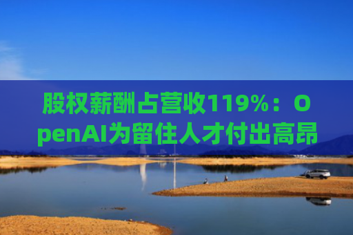 股权薪酬占营收119%：OpenAI为留住人才付出高昂代价