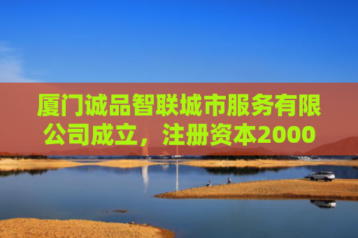 厦门诚品智联城市服务有限公司成立，注册资本2000万人民币