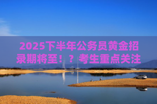 2025下半年公务员黄金招录期将至！？考生重点关注！
