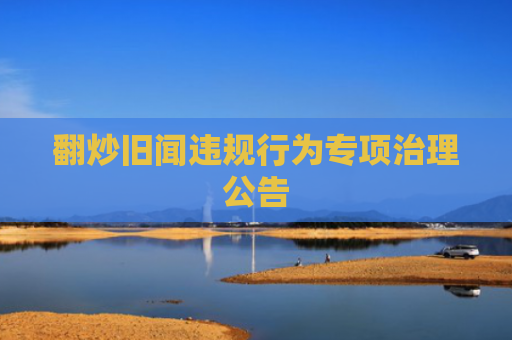 翻炒旧闻违规行为专项治理公告
