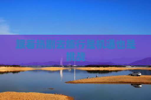 跟着热剧去旅行是机遇也是挑战
