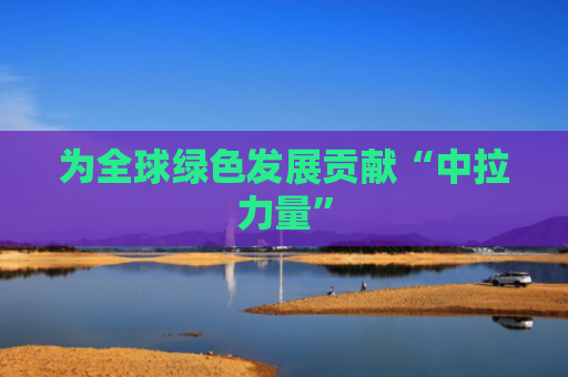 为全球绿色发展贡献“中拉力量”