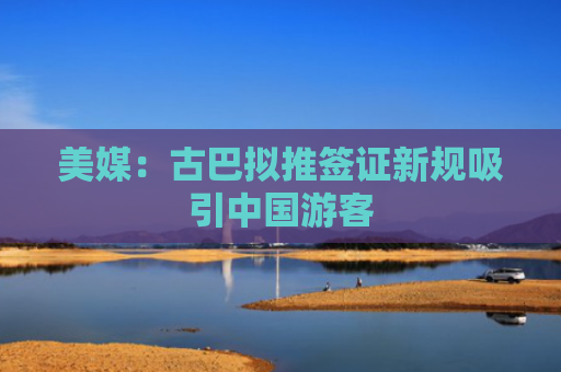 美媒：古巴拟推签证新规吸引中国游客