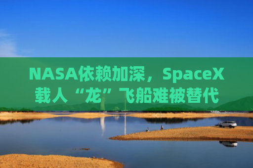 NASA依赖加深，SpaceX载人“龙”飞船难被替代