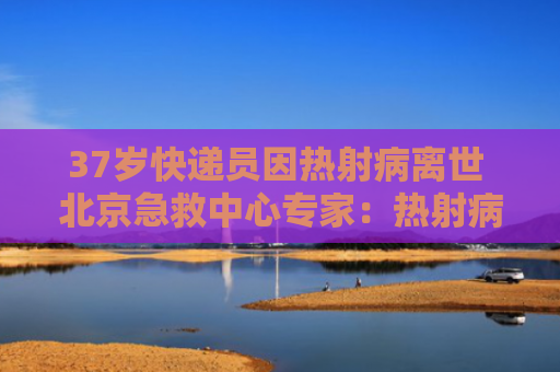 37岁快递员因热射病离世 北京急救中心专家：热射病非普通中暑 大量喝冰水要不得