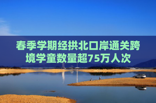 春季学期经拱北口岸通关跨境学童数量超75万人次
