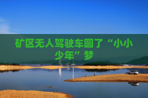 矿区无人驾驶车圆了“小小少年”梦