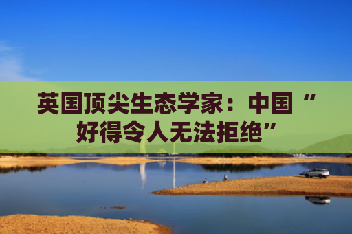 英国顶尖生态学家：中国“好得令人无法拒绝”