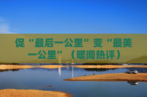 促“最后一公里”变“最美一公里”（暖闻热评）