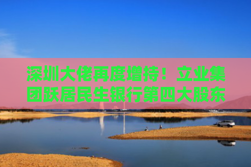 深圳大佬再度增持！立业集团跃居民生银行第四大股东